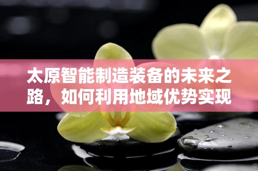 太原智能制造装备的未来之路，如何利用地域优势实现产业升级？