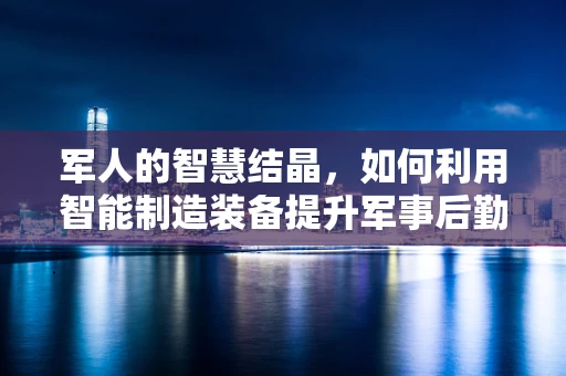 军人的智慧结晶，如何利用智能制造装备提升军事后勤保障效率？