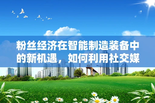 粉丝经济在智能制造装备中的新机遇，如何利用社交媒体打造个性化定制？