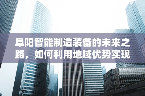 阜阳智能制造装备的未来之路，如何利用地域优势实现产业升级？