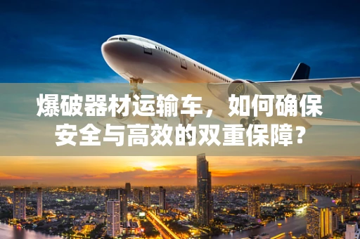 爆破器材运输车，如何确保安全与高效的双重保障？