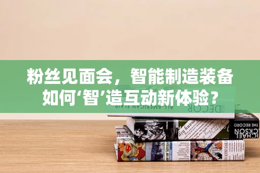 粉丝见面会，智能制造装备如何‘智’造互动新体验？