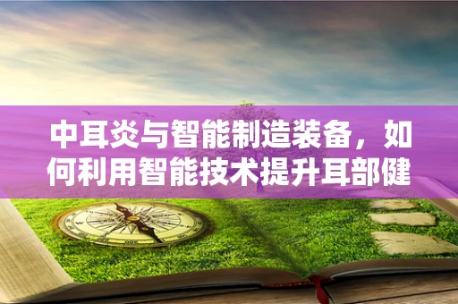 中耳炎与智能制造装备，如何利用智能技术提升耳部健康监测的精准度？