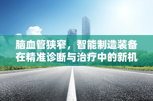 脑血管狭窄，智能制造装备在精准诊断与治疗中的新机遇？