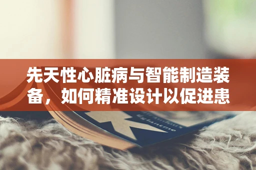 先天性心脏病与智能制造装备，如何精准设计以促进患者生活质量？