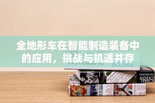 全地形车在智能制造装备中的应用，挑战与机遇并存