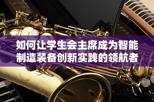 如何让学生会主席成为智能制造装备创新实践的领航者？