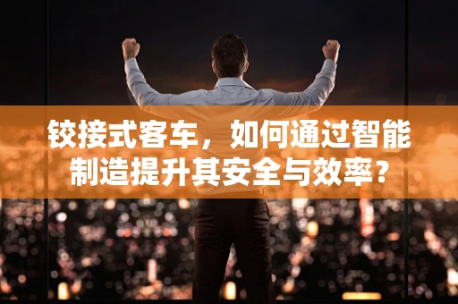 铰接式客车，如何通过智能制造提升其安全与效率？