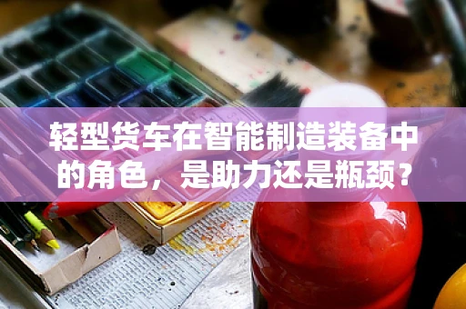 轻型货车在智能制造装备中的角色，是助力还是瓶颈？
