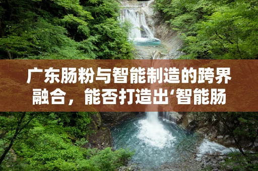 广东肠粉与智能制造的跨界融合，能否打造出‘智能肠粉机’？