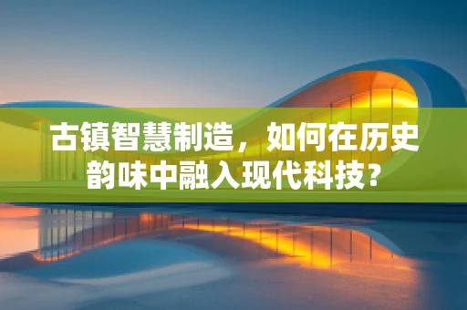 古镇智慧制造，如何在历史韵味中融入现代科技？