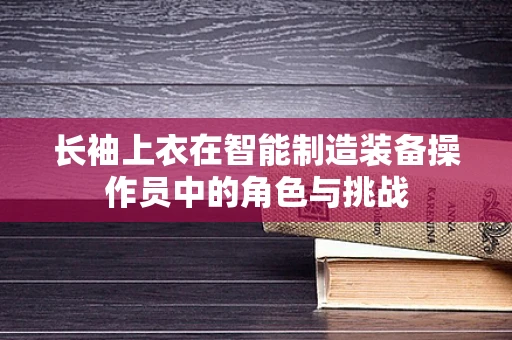 长袖上衣在智能制造装备操作员中的角色与挑战