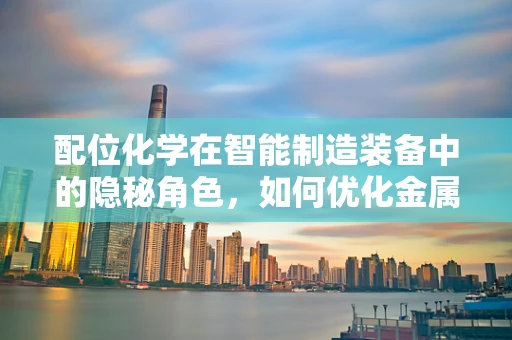 配位化学在智能制造装备中的隐秘角色，如何优化金属催化剂的效能？