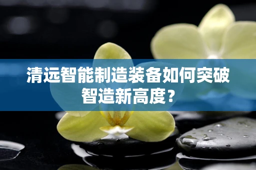 清远智能制造装备如何突破智造新高度？