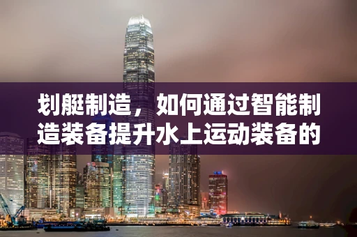 划艇制造，如何通过智能制造装备提升水上运动装备的精准制造？