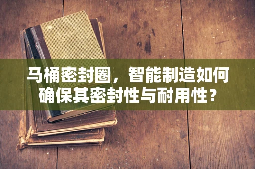 马桶密封圈，智能制造如何确保其密封性与耐用性？