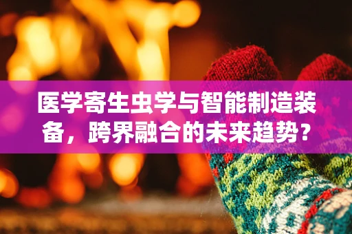 医学寄生虫学与智能制造装备，跨界融合的未来趋势？