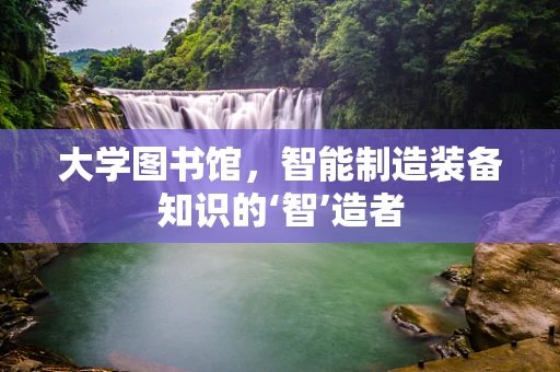 大学图书馆，智能制造装备知识的‘智’造者