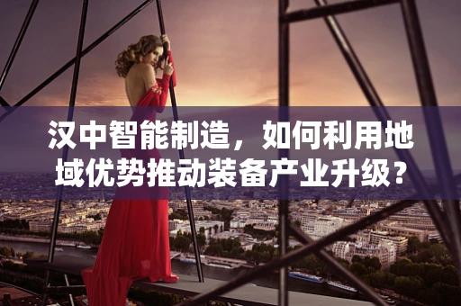 汉中智能制造，如何利用地域优势推动装备产业升级？