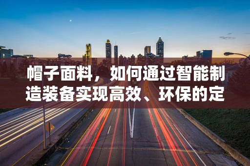 帽子面料，如何通过智能制造装备实现高效、环保的定制化生产？