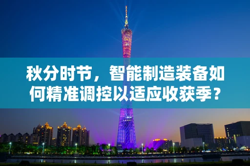 秋分时节，智能制造装备如何精准调控以适应收获季？