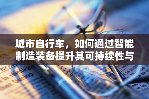 城市自行车，如何通过智能制造装备提升其可持续性与安全性？