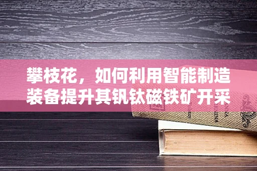 攀枝花，如何利用智能制造装备提升其钒钛磁铁矿开采效率？