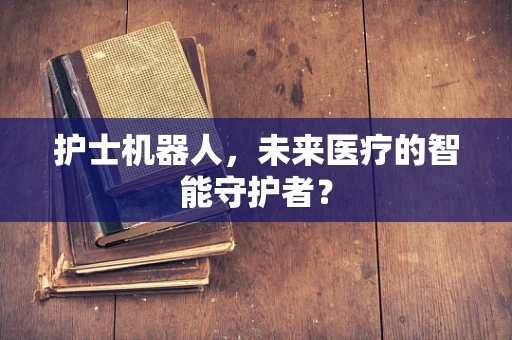 护士机器人，未来医疗的智能守护者？