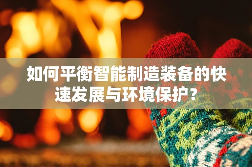 如何平衡智能制造装备的快速发展与环境保护？