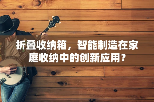 折叠收纳箱，智能制造在家庭收纳中的创新应用？