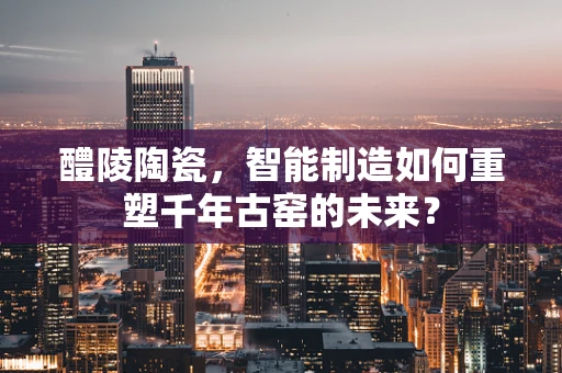 醴陵陶瓷，智能制造如何重塑千年古窑的未来？