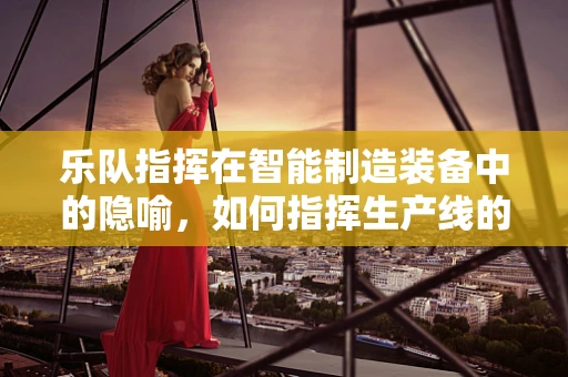乐队指挥在智能制造装备中的隐喻，如何指挥生产线的交响乐章？