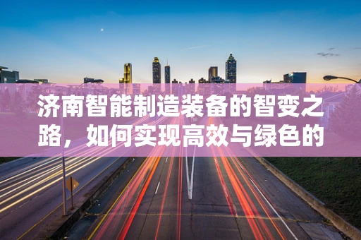 济南智能制造装备的智变之路，如何实现高效与绿色的双重飞跃？