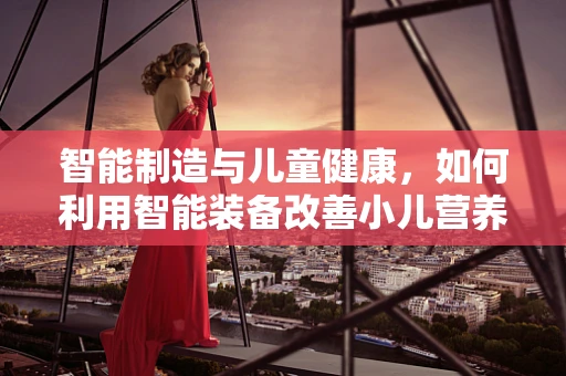 智能制造与儿童健康，如何利用智能装备改善小儿营养不良？