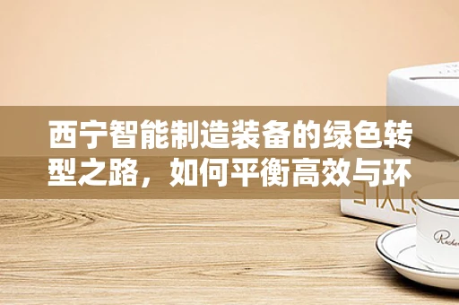西宁智能制造装备的绿色转型之路，如何平衡高效与环保？