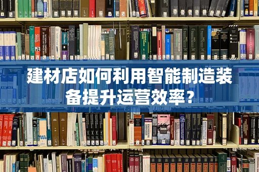 建材店如何利用智能制造装备提升运营效率？