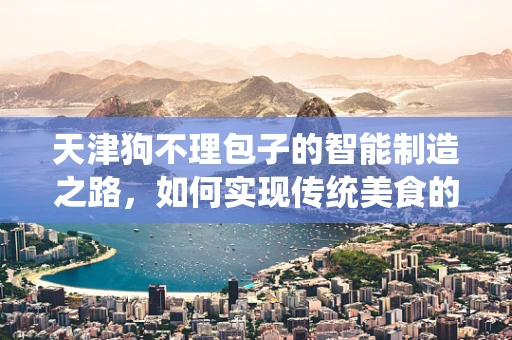 天津狗不理包子的智能制造之路，如何实现传统美食的现代化升级？