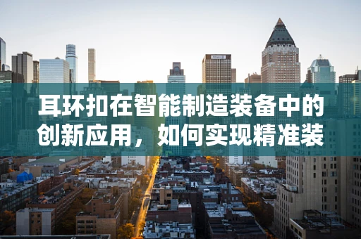 耳环扣在智能制造装备中的创新应用，如何实现精准装配与质量控制？