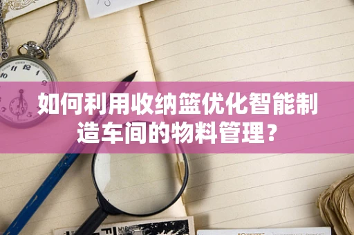 如何利用收纳篮优化智能制造车间的物料管理？