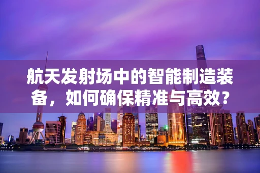 航天发射场中的智能制造装备，如何确保精准与高效？