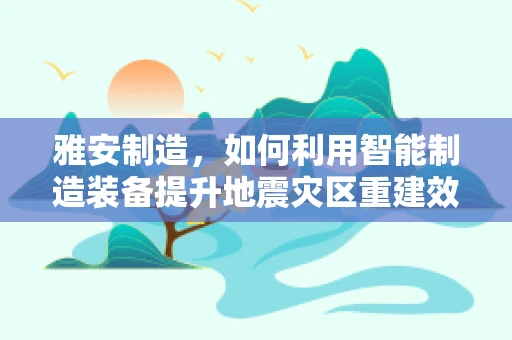 雅安制造，如何利用智能制造装备提升地震灾区重建效率？