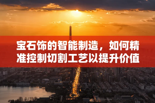 宝石饰的智能制造，如何精准控制切割工艺以提升价值？