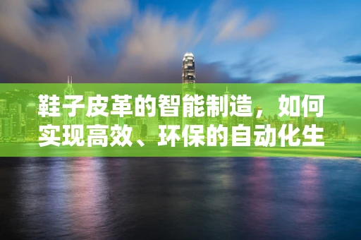 鞋子皮革的智能制造，如何实现高效、环保的自动化生产？
