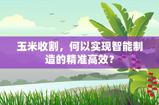 玉米收割，何以实现智能制造的精准高效？