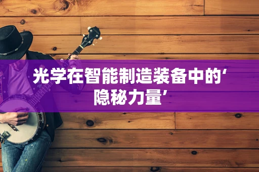 光学在智能制造装备中的‘隐秘力量’