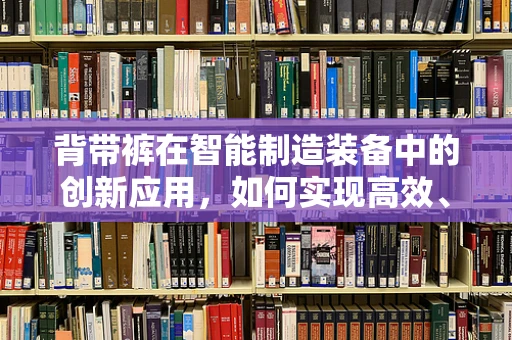 背带裤在智能制造装备中的创新应用，如何实现高效、灵活的作业服设计？