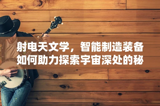 射电天文学，智能制造装备如何助力探索宇宙深处的秘密？