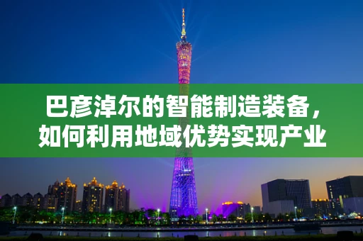巴彦淖尔的智能制造装备，如何利用地域优势实现产业升级？