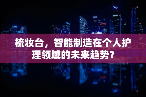 梳妆台，智能制造在个人护理领域的未来趋势？