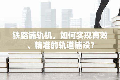 铁路铺轨机，如何实现高效、精准的轨道铺设？